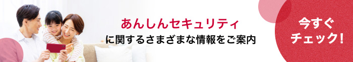 あんしんセキュリティに関するさまざまな情報をご案内 今すぐチェック！