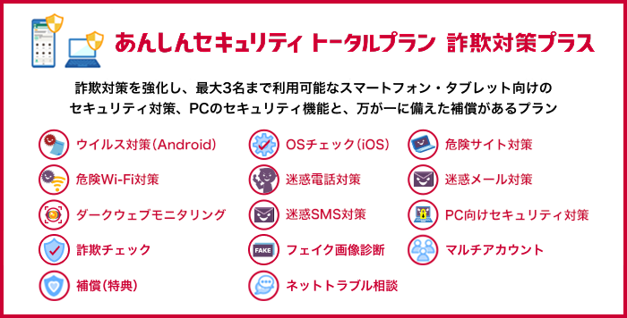 あんしんセキュリティ トータルプラン 詐欺対策プラス 詐欺対策を強化し、最大3名まで利用可能なスマートフォン・タブレット向けのセキュリティ対策、PCのセキュリティ機能と、万が一に備えた補償があるプラン ウイルス対策（Android） OSチェック（iOS） 危険サイト対策 危険Wi-Fi対策 迷惑電話対策 迷惑メール対策 ダークウェブモニタリング 迷惑SMS対策 PC向けセキュリティ対策  詐欺チェック フェイク画像診断 マルチアカウント 補償（特典） ネットトラブル相談