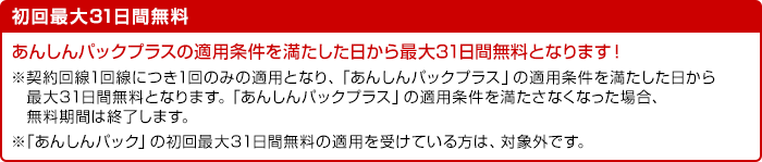 初回最大31日間無料 あんしんパックプラスの適用条件を満たした日から最大31日間無料となります！