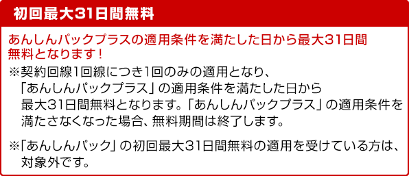 初回最大31日間無料 あんしんパックプラスの適用条件を満たした日から最大31日間無料となります！