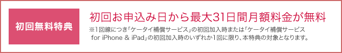 初回無料特典として、初回お申込み日から最大31日間月額料金が無料。1回線につき「ケータイ補償サービス」の初回加入時または「ケータイ補償サービス for iPhone & iPad」の初回加入時のいずれか1回に限り、本特典の対象となります。