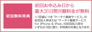 初回無料特典として、初回お申込み日から最大31日間月額料金が無料。1回線につき「ケータイ補償サービス」の初回加入時または「ケータイ補償サービス for iPhone & iPad」の初回加入時のいずれか1回に限り、本特典の対象となります。