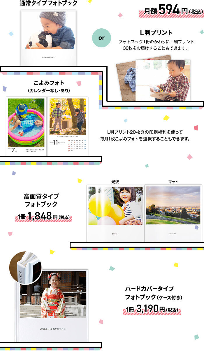 通常タイプフォトブックか、L版プリント(フォトブック1冊のかわりにL版プリント30枚をお届けすることもできます)が月額594円(税込)。または、L版プリント20枚分の印刷権利を使って毎月1枚こよみフォト(カレンダーなし・あり)を選択することもできます。高画質タイプフォトブックが1冊1,848円(税込)、ハードカバータイプフォトブック(ケース付き)が1冊3,190円(税込)です。