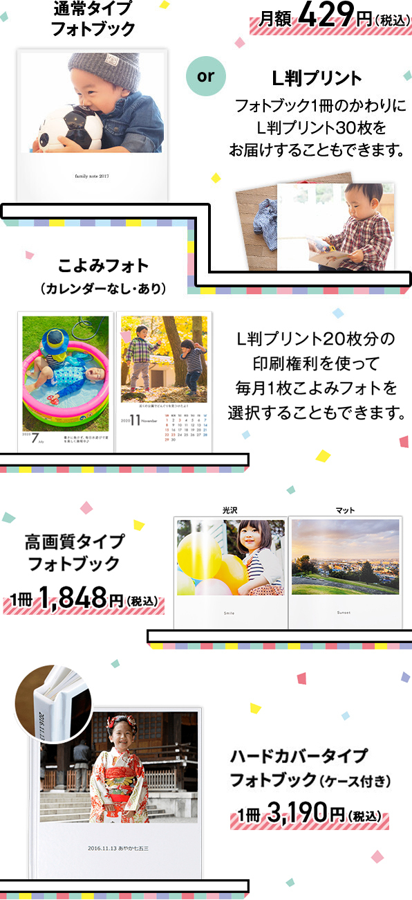 通常タイプフォトブックか、L版プリント(フォトブック1冊のかわりにL版プリント30枚をお届けすることもできます)が月額429円(税込)。または、L版プリント20枚分の印刷権利を使って毎月1枚こよみフォト(カレンダーなし・あり)を選択することもできます。高画質タイプフォトブックが1冊1,848円(税込)、ハードカバータイプフォトブック(ケース付き)が1冊3,190円(税込)です。