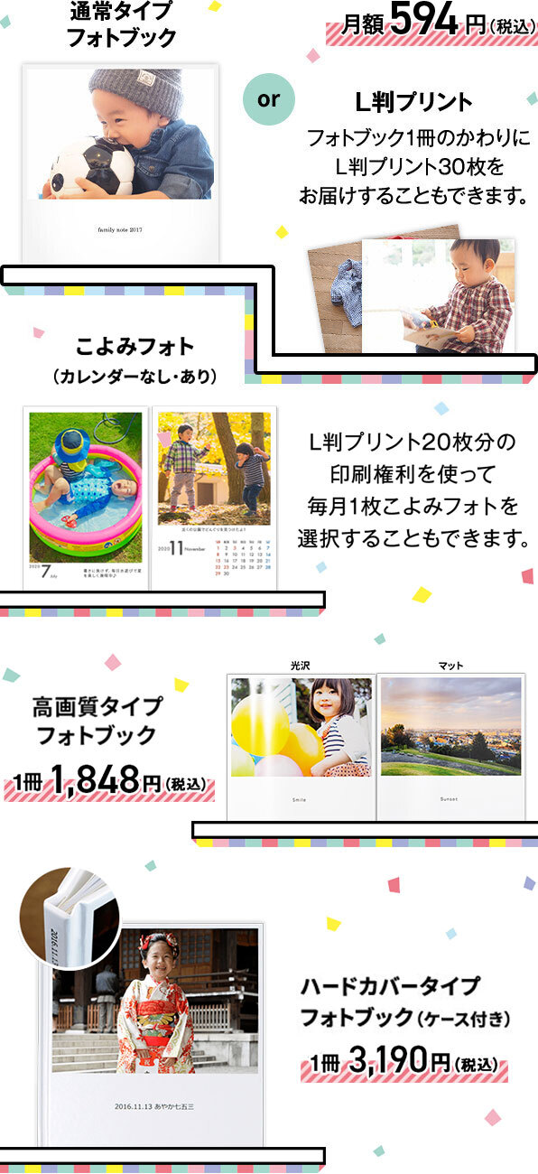 通常タイプフォトブックか、L版プリント(フォトブック1冊のかわりにL版プリント30枚をお届けすることもできます)が月額594円(税込)。または、L版プリント20枚分の印刷権利を使って毎月1枚こよみフォト(カレンダーなし・あり)を選択することもできます。高画質タイプフォトブックが1冊1,848円(税込)、ハードカバータイプフォトブック(ケース付き)が1冊3,190円(税込)です。
