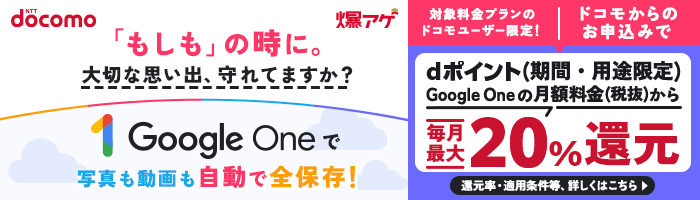 「もしも」の時に。大切な思い出、守れてますか?Google Oneで写真も動画も自動で全保存!対象料金プランのドコモユーザー限定!ドコモからお申込みでGoogle Oneの月額料金(税抜)からdポイント(期間・用途限定)毎月最大20%還元 還元率・適用条件等、詳しくはこちら