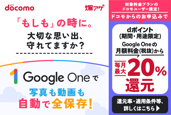 「もしも」の時に。大切な思い出、守れてますか？Google Oneで写真も動画も自動で全保存！対象料金プランのドコモユーザー限定！ドコモからお申込みでGoogle Oneの月額料金（税抜）からdポイント（期間・用途限定）毎月最大20％還元 還元率・適用条件等、詳しくはこちら
