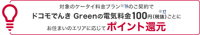 対象のケータイ料金プラン※16のご契約でドコモでんき Greenの電気料金100円(税抜)※17ごとにお住まいのエリアに応じてポイント還元