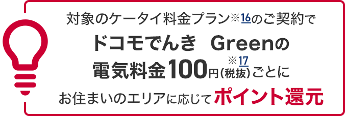 対象のケータイ料金プラン※16のご契約でドコモでんき Greenの電気料金100円（税抜）※17ごとにお住まいのエリアに応じてポイント還元