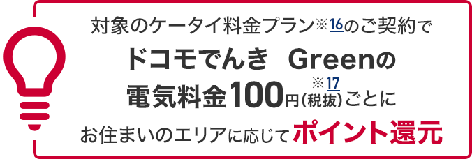 対象のケータイ料金プラン※11のご契約でドコモでんき Greenの電気料金100円（税抜）※12ごとにお住まいのエリアに応じてポイント還元