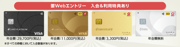 要Webエントリー 入会＆利用特典あり dカード PLATINUM 年会費：29,700円（税込）、dカード GOLD 年会費：11,000円（税込）、dカード GOLD U 年会費：3,300円（税込）、dカード 年会費無料 ※すべての券種において入会審査があります。