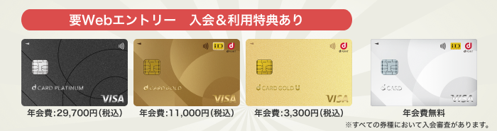 要Webエントリー 入会&利用特典あり dカード PLATINUM 年会費:29,700円(税込)、dカード GOLD 年会費:11,000円(税込)、dカード GOLD U 年会費:3,300円(税込)、dカード 年会費無料 ※すべての券種において入会審査があります。