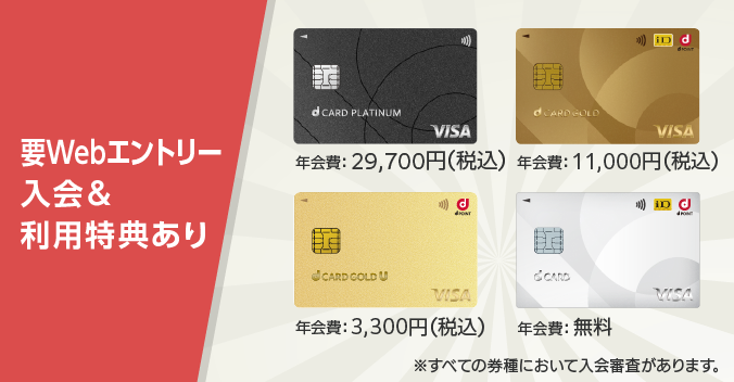 要Webエントリー 入会＆利用特典あり dカード PLATINUM 年会費：29,700円（税込）、dカード GOLD 年会費：11,000円（税込）、dカード GOLD U 年会費：3,300円（税込）、dカード 年会費無料 ※すべての券種において入会審査があります。