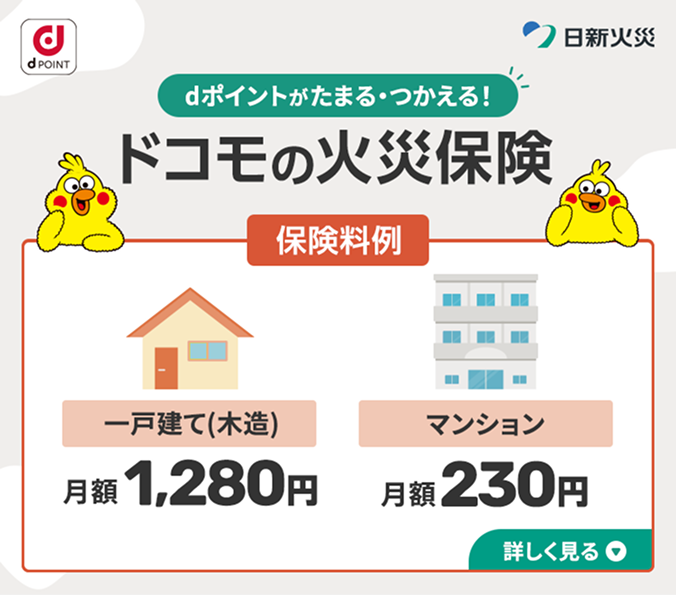 dポイントがたまる·つかえる!ドコモの火災保険 保険料例 一戸建て(木造)月額1,280円 マンション月額230円 詳しく見る