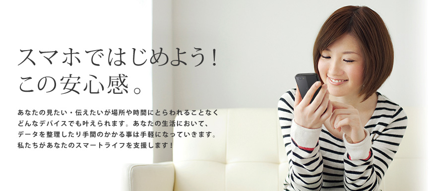 スマホではじめよう!この安心感。あなたの見たい・伝えたいが場所や時間にとらわれることなくどんなデバイスでも叶えられます。あなたの生活において、データを整理したり手間のかかる事は手軽になっていきます。私たちがあなたのスマートライフを支援します!