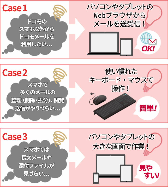 ケース1 ドコモのスマホ以外からドコモメールを利用したい…→パソコンやタブレットのWebブラウザからメールを送受信！ ケース2 スマホで多くのメールの整理（削除・振分）、閲覧、送信がやりづらい…→使い慣れたキーボード・マウスで操作！ ケース3 スマホでは長文メールや添付ファイルが見づらい…→パソコンやタブレットの大きな画面で作業！