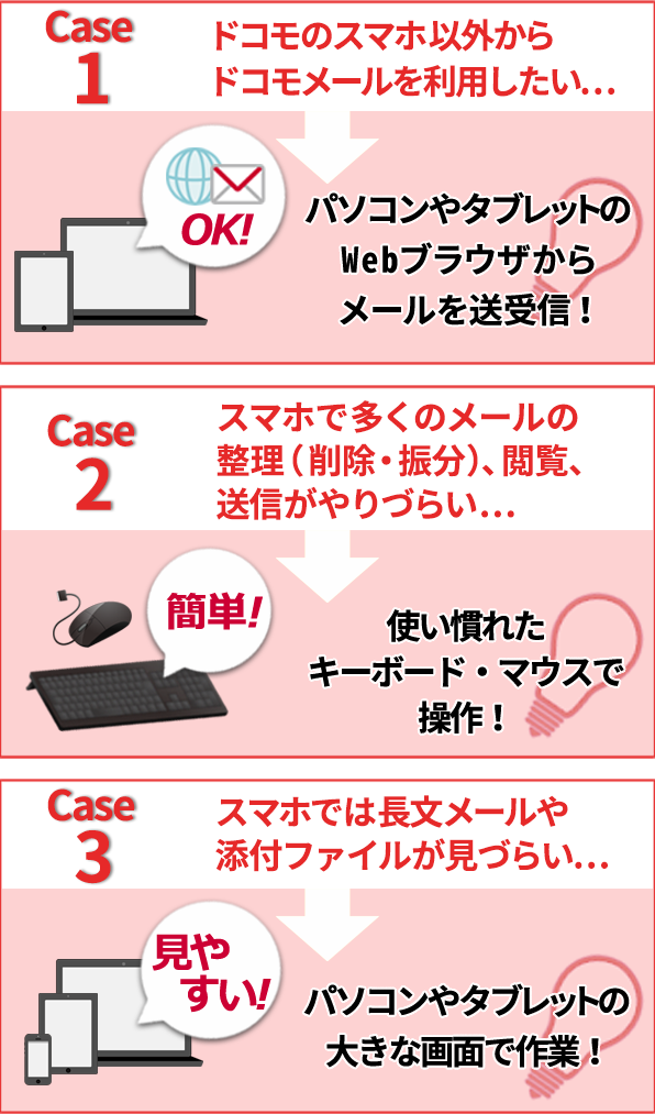 ケース1 ドコモのスマホ以外からドコモメールを利用したい…→パソコンやタブレットのWebブラウザからメールを送受信! ケース2 スマホで多くのメールの整理(削除・振分)、閲覧、送信がやりづらい…→使い慣れたキーボード・マウスで操作! ケース3 スマホでは長文メールや添付ファイルが見づらい…→パソコンやタブレットの大きな画面で作業!