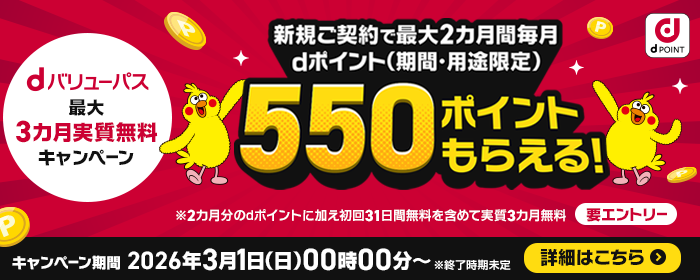 dバリューパス 最大3カ月実質無料キャンペーン 新規ご契約で最大2カ月間毎月 dポイント(期間・用途限定)550ポイントもらえる!※2カ月分のdポイントに加え初回31日間無料を含めて実質3カ月無料 要エントリー キャンペーン期間 2026年3月1日(日曜)午前0時~ ※終了時期未定 詳細はこちら