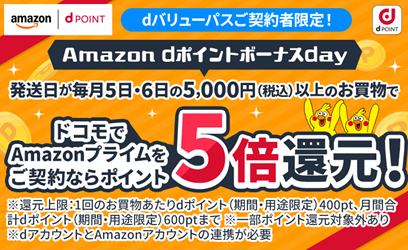 Amazon dポイントボーナスday 条件を満たせばポイント最大5倍還元 条件①dバリューパスご契約 条件②ドコモからAmazonプライムをご契約 条件③Amazonで5日、6日発送かつ5,000円(税込)以上のお買物 ※還元上限:1回のお買物あたりdポイント(期間・用途限定)400pt、月間合計dポイント(期間・用途限定)600ptまで ※一部ポイント還元対象外あり※dアカウントとAmazonアカウントの連携が必要 詳細はこちら