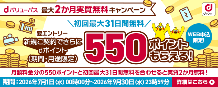 dバリューパス 最大2カ月実質無料キャンペーン 初回最大31日間無料 要エントリー 新規ご契約でさらにdポイント(期間・用途限定)500ポイントもらえる!WEB申込限定!月額料金分の550ポイントと初回最大31日間無料を合わせると実質2か月無料!期間 2026年7月1日(水曜)午前0時~2026年9月30日(水曜)午後11時59分 詳細はこちら