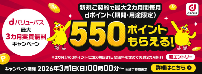 dバリューパス 最大3カ月実質無料キャンペーン 新規ご契約で最大2カ月間毎月 dポイント(期間・用途限定)550ポイントもらえる!※2カ月分のdポイントに加え初回31日間無料を含めて実質3カ月無料 要エントリー キャンペーン期間 2026年3月1日(日曜)午前0時~ ※終了時期未定 詳細はこちら