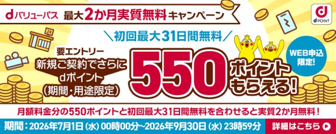 dバリューパス 最大2カ月実質無料キャンペーン 初回最大31日間無料 要エントリー 新規ご契約でさらにdポイント(期間・用途限定)500ポイントもらえる!WEB申込限定!月額料金分の550ポイントと初回最大31日間無料を合わせると実質2か月無料!期間 2026年7月1日(水曜)午前0時~2026年9月30日(水曜)午後11時59分 詳細はこちら