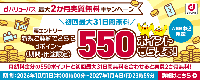 dバリューパス 最大2カ月実質無料キャンペーン 初回最大31日間無料 要エントリー 新規ご契約でさらにdポイント（期間・用途限定）550ポイントもらえる！WEB申込限定！月額料金分の550ポイントと初回最大31日間無料を合わせると実質2か月無料！期間 2026年10月1日（木曜）午前0時～2027年1月4日（月曜）午後11時59分 詳細はこちら