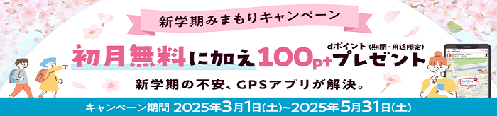 新学期みまもりキャンペーン 初月無料に加え100ptプレゼント dポイント（期間・用途限定）新学期の不安、GPSアプリが解決。 キャンペーン期間2025年3月1日（土）～2025年5月31日（土）