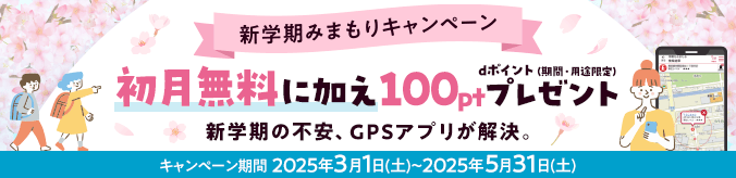 新学期みまもりキャンペーン 初月無料に加え100ptプレゼント dポイント（期間・用途限定）新学期の不安、GPSアプリが解決。 キャンペーン期間2025年3月1日（土）～2025年5月31日（土）