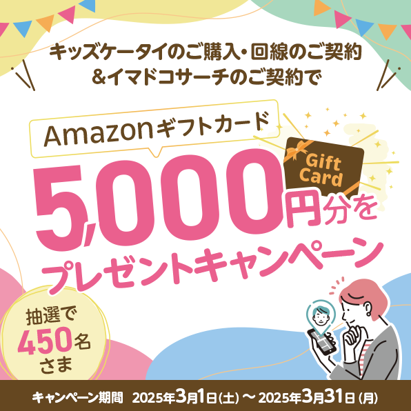 キッズケータイのご購入・回線のご契約＆イマドコサーチのご契約でAmazonギフトカード5,000円分をプレゼントキャンペーン 抽選で450名さま キャンペーン期間 2025年3月1日（土）～2025年3月31日（月）