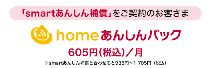 「smartあんしん補償」をご契約のお客さまに「homeあんしんパック」月額使用料：605円（税込）／月※smartあんしん補償と合わせると935円～1,705円（税込）