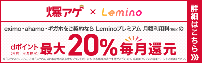 爆上げ×Lemino eximo・ahamo・ギガホをご契約ならLeminoプレミアム月額利用料（税込み）のdポイント（期間・用途限定）最大20％毎月還元 ※「Leminoプレミアム」とは「Lemino」の月額下記の基本定額プランをさします。※本施策の適用条件がございます。詳細はリンク先の詳細ページをご確認ください。 詳細はこちら