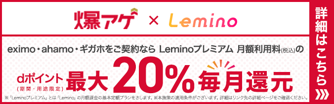 爆上げ×Lemino eximo・ahamo・ギガホをご契約ならLeminoプレミアム月額利用料（税込み）のdポイント（期間・用途限定）最大20％毎月還元 ※「Leminoプレミアム」とは「Lemino」の月額下記の基本定額プランをさします。※本施策の適用条件がございます。詳細はリンク先の詳細ページをご確認ください。 詳細はこちら
