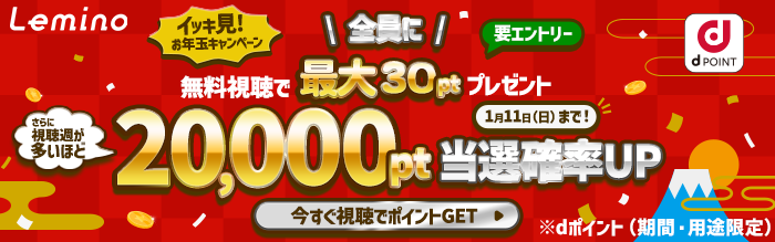 Lemino イッキ見！お年玉キャンペーン 要エントリー 全員に無料視聴で最大30ptプレゼント さらに視聴週が多いほど 20,000pt当選確率UP 1月11日（日）まで！ 今すぐ視聴でポイントGET ※dポイント（期間・用途限定）