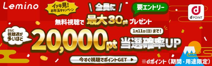 Lemino イッキ見！お年玉キャンペーン 要エントリー 全員に無料視聴で最大30ptプレゼント さらに視聴週が多いほど 20,000pt当選確率UP 1月11日（日）まで！ 今すぐ視聴でポイントGET ※dポイント（期間・用途限定）