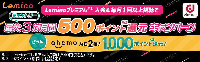 Leminoプレミアム 入会&毎月1回以上視聴で最大3か月間500ポイント還元キャンペーン さらにahamoなら2倍!1,000ポイント還元! ※Leminoプレミアムは月額1,540円(税込)です。 ※dポイント(期間・用途限定)