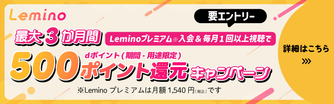 Lemino 要エントリー 最大3か月 Leminoプレミアム※入会＆毎月1回以上視聴でdポイント（期間・用途限定）500ポイント還元キャンペーン ※Lemino プレミアムは月額1,540円（税込）です 詳細はこちら