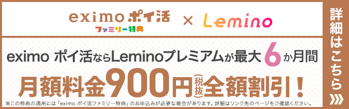 eximoポイ活ファミリー特典×Lemino eximo ポイ活ならLeminoプレミアムが最大6か月間月額料金900円(税抜)全額割引!※この特典の適用には「eximo ポイ活ファミリー特典」のお申込みが必要な場合があります。詳細はリンク先のページをご確認ください。詳細はこちら