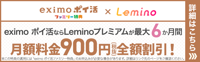 eximoポイ活ファミリー特典×Lemino eximo ポイ活ならLeminoプレミアムが最大6か月間月額料金900円(税抜)全額割引!※この特典の適用には「eximo ポイ活ファミリー特典」のお申込みが必要な場合があります。詳細はリンク先のページをご確認ください。詳細はこちら