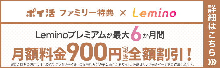 ポイ活 ファミリー特典×Lemino Leminoプレミアムが最大6か月間 月額料金900円（税抜）全額割引！※この特典の適用には「ポイ活 ファミリー特典」のお申込みが必要な場合があります。詳細はリンク先のページをご確認ください。詳細はこちら