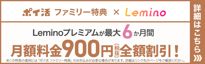 ポイ活 ファミリー特典×Lemino Leminoプレミアムが最大6か月間 月額料金900円（税抜）全額割引！※この特典の適用には「ポイ活 ファミリー特典」のお申込みが必要な場合があります。詳細はリンク先のページをご確認ください。詳細はこちら
