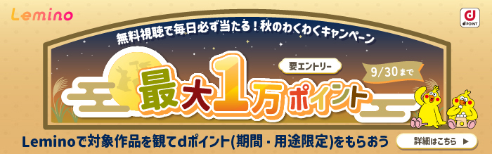 Lemino 無料視聴で必ず当たる！秋のわくわくキャンペーン 最大1万ポイント Leminoで対象作品を観てdポイント（期間・用途限定）をもらおう 要エントリー 9月30日（水曜）まで 詳細はこちら