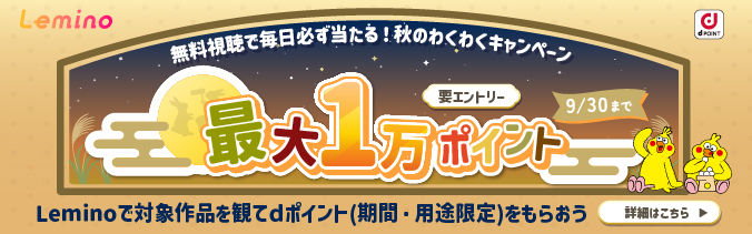 Lemino 無料視聴で必ず当たる!秋のわくわくキャンペーン 最大1万ポイント Leminoで対象作品を観てdポイント(期間・用途限定)をもらおう 要エントリー 9月30日(水曜)まで 詳細はこちら