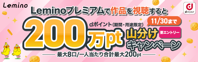 Leminoプレミアムで作品を視聴するとdポイント(期間・用途限定)200万pt山分けキャンペーン 最大8口/一人当たり合計最大200pt 11月30日(月曜)まで(要エントリー)