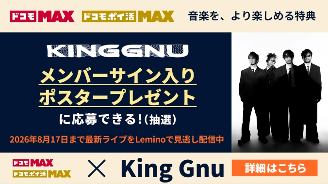 ドコモ MAX ドコモ ポイ活 MAX 音楽を、より楽しめる特典 King Gnuメンバーサイン入りポスタープレゼントに応募できる!(抽選)2026年8月17日まで最新ライブをLeminoで見逃し配信中。詳細はこちら