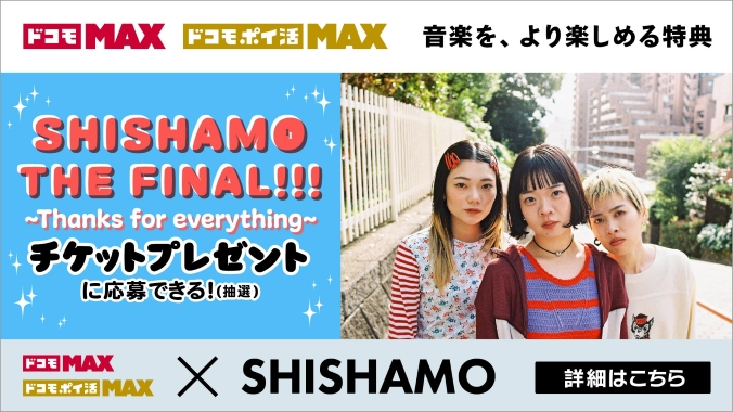 ドコモ MAX ドコモ ポイ活 MAX 音楽を、より楽しめる特典SHISHAMO THE FINAL～Thanks for everything～チケットプレゼントに応募できる！（抽選）ドコモ MAX ドコモ ポイ活 MAX &times; SHISHAMO 詳細はこちら