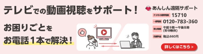 テレビでの動画資料をサポート！お困りごとをお電話1本で解決！あんしん遠隔サポート ドコモの携帯電話 15710 一般電話 0120-783-360 受付時間 午前9時～午後8時（年中無休） 月額料金 税込660円 詳しくはこちら