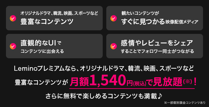 オリジナルドラマ、韓流、映画、スポーツなど豊富なコンテンツ 観たいコンテンツがすぐに見つかる映像配信メディア 直観的なUIでコンテンツに出会える 感情やレビューをシェアすることでフォロワー同士がつながる Leminoプレミアムなら、オリジナルドラマ、韓流、映画、スポーツなど豊富なコンテンツが月額1,540円(税込)で見放題(※)! さらに無料で楽しめるコンテンツも満載♪ ※一部個別課金コンテンツあり