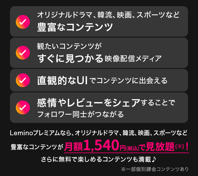 オリジナルドラマ、韓流、映画、スポーツなど豊富なコンテンツ 観たいコンテンツがすぐに見つかる映像配信メディア 直観的なUIでコンテンツに出会える 感情やレビューをシェアすることでフォロワー同士がつながる Leminoプレミアムなら、オリジナルドラマ、韓流、映画、スポーツなど豊富なコンテンツが月額1,540円（税込）で見放題（※）！ さらに無料で楽しめるコンテンツも満載♪ ※一部個別課金コンテンツあり