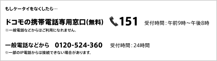もしケータイをなくしたら ドコモの携帯電話専用窓口(無料)151 受付時間:午前9時~午後8時 ※一般電話などからはご利用になれません。 一般電話などから 0120-524-360 受付時間:24時間 ※一部のIP電話からは接続できない場合があります。
